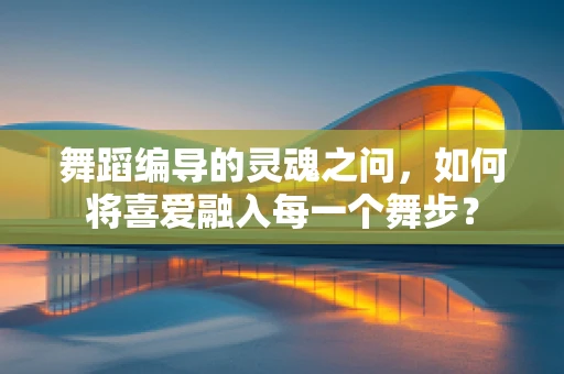 舞蹈编导的灵魂之问，如何将喜爱融入每一个舞步？