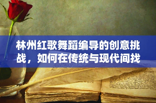 林州红歌舞蹈编导的创意挑战，如何在传统与现代间找到共鸣？