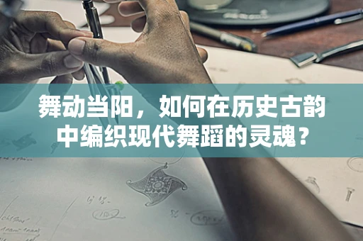 舞动当阳，如何在历史古韵中编织现代舞蹈的灵魂？