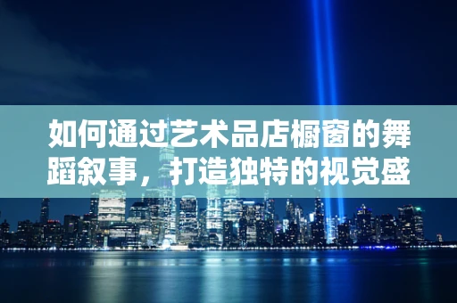 如何通过艺术品店橱窗的舞蹈叙事，打造独特的视觉盛宴？