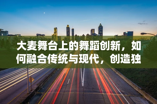大麦舞台上的舞蹈创新，如何融合传统与现代，创造独特视觉体验？