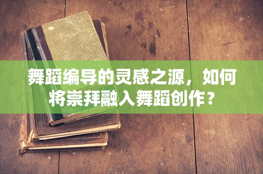 舞蹈编导的灵感之源，如何将崇拜融入舞蹈创作？