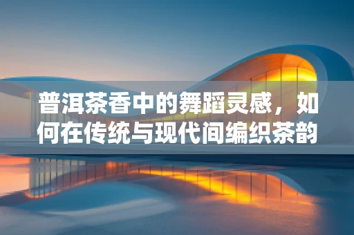 普洱茶香中的舞蹈灵感，如何在传统与现代间编织茶韵舞步？
