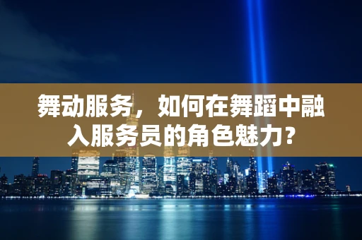 舞动服务，如何在舞蹈中融入服务员的角色魅力？