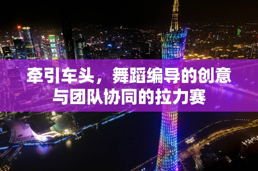 牵引车头，舞蹈编导的创意与团队协同的拉力赛