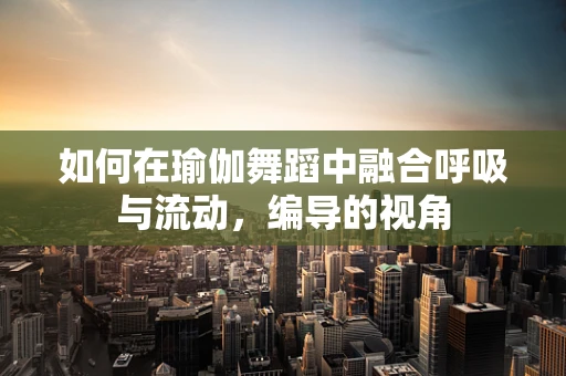 如何在瑜伽舞蹈中融合呼吸与流动，编导的视角