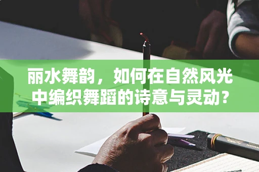丽水舞韵，如何在自然风光中编织舞蹈的诗意与灵动？