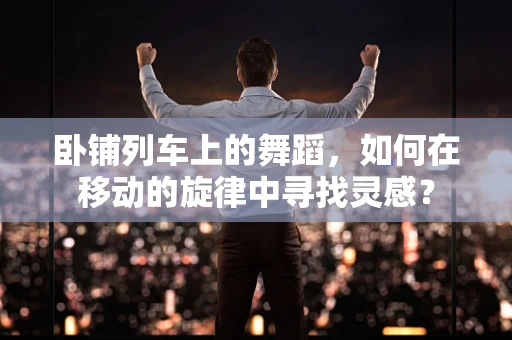 卧铺列车上的舞蹈，如何在移动的旋律中寻找灵感？