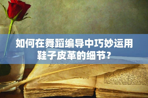 如何在舞蹈编导中巧妙运用鞋子皮革的细节？