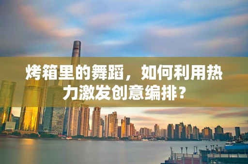 烤箱里的舞蹈，如何利用热力激发创意编排？