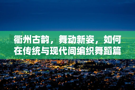 衢州古韵，舞动新姿，如何在传统与现代间编织舞蹈篇章？
