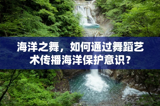 海洋之舞，如何通过舞蹈艺术传播海洋保护意识？