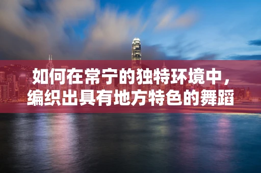 如何在常宁的独特环境中，编织出具有地方特色的舞蹈？