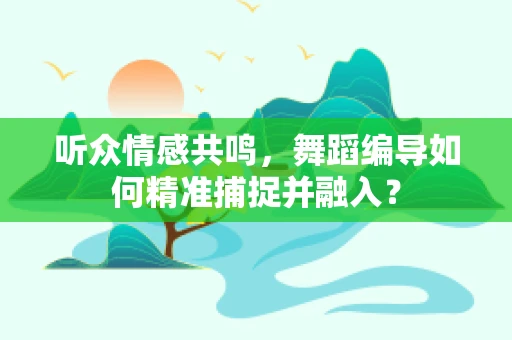 听众情感共鸣，舞蹈编导如何精准捕捉并融入？