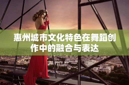 惠州城市文化特色在舞蹈创作中的融合与表达