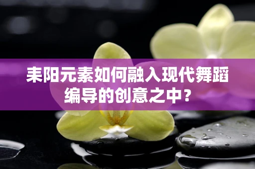 耒阳元素如何融入现代舞蹈编导的创意之中？