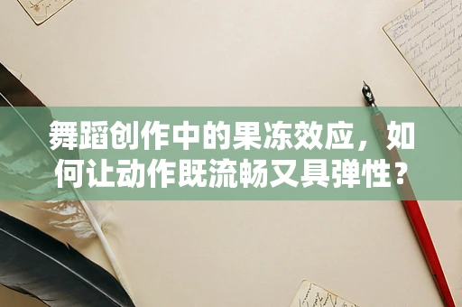 舞蹈创作中的果冻效应，如何让动作既流畅又具弹性？