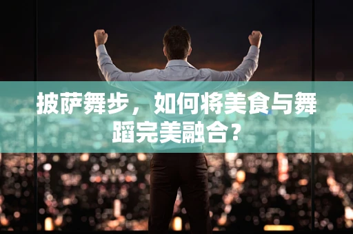 披萨舞步，如何将美食与舞蹈完美融合？