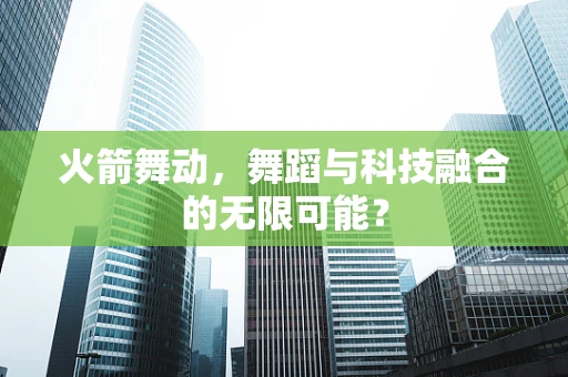 火箭舞动，舞蹈与科技融合的无限可能？