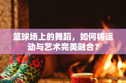篮球场上的舞蹈，如何将运动与艺术完美融合？