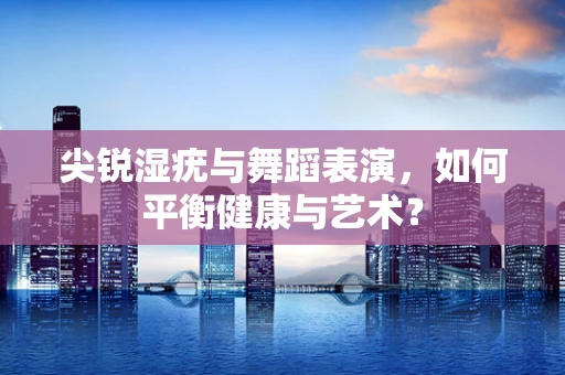 尖锐湿疣与舞蹈表演，如何平衡健康与艺术？