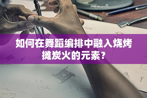如何在舞蹈编排中融入烧烤摊炭火的元素？