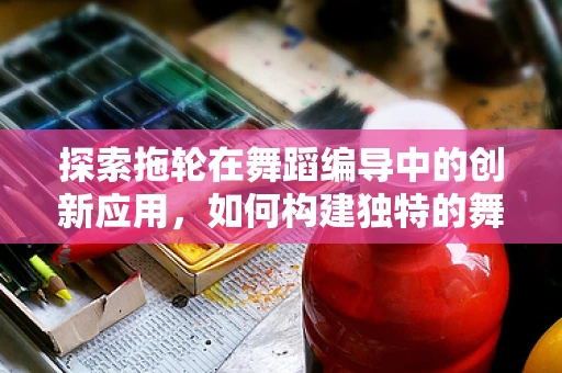 探索拖轮在舞蹈编导中的创新应用，如何构建独特的舞台视觉？