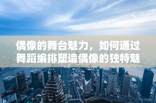 偶像的舞台魅力，如何通过舞蹈编排塑造偶像的独特魅力？
