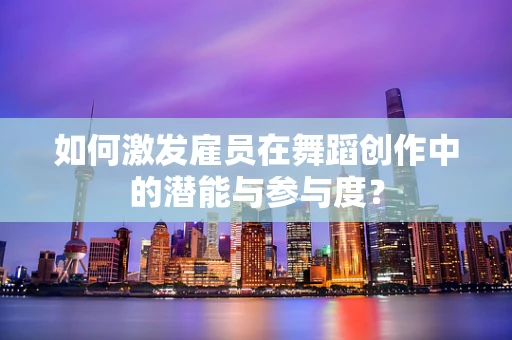 如何激发雇员在舞蹈创作中的潜能与参与度？