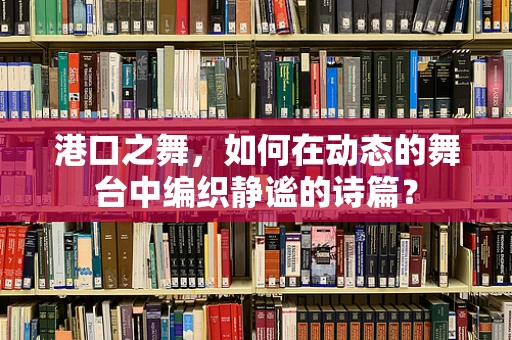 港口之舞，如何在动态的舞台中编织静谧的诗篇？