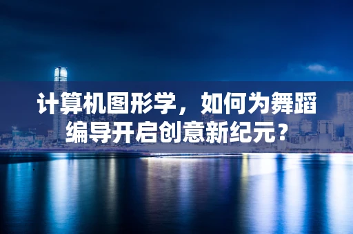 计算机图形学，如何为舞蹈编导开启创意新纪元？