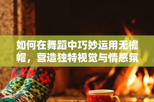 如何在舞蹈中巧妙运用无檐帽，营造独特视觉与情感氛围？