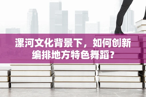 漯河文化背景下，如何创新编排地方特色舞蹈？
