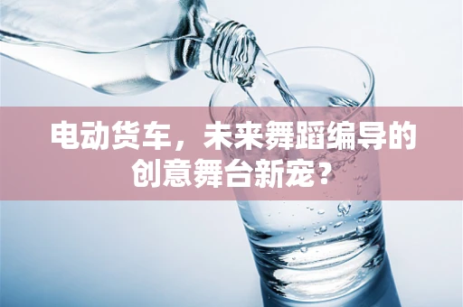 电动货车，未来舞蹈编导的创意舞台新宠？