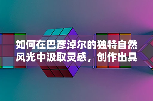 如何在巴彦淖尔的独特自然风光中汲取灵感，创作出具有地方特色的舞蹈作品？