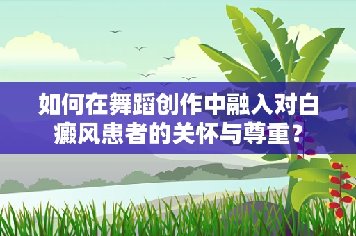 如何在舞蹈创作中融入对白癜风患者的关怀与尊重？