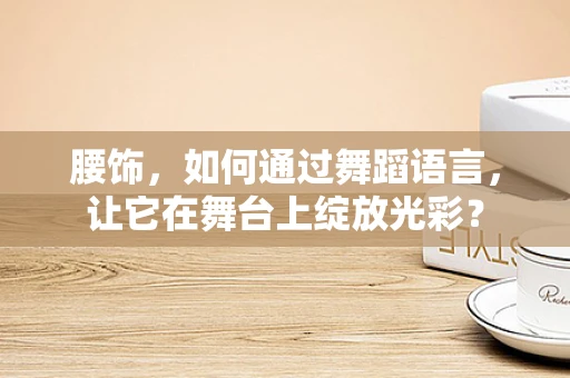 腰饰，如何通过舞蹈语言，让它在舞台上绽放光彩？