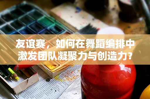 友谊赛，如何在舞蹈编排中激发团队凝聚力与创造力？