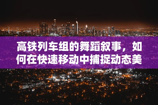 高铁列车组的舞蹈叙事，如何在快速移动中捕捉动态美？