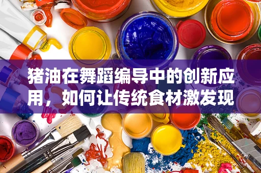 猪油在舞蹈编导中的创新应用，如何让传统食材激发现代舞的灵感？