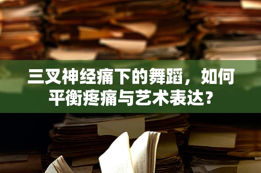 三叉神经痛下的舞蹈，如何平衡疼痛与艺术表达？