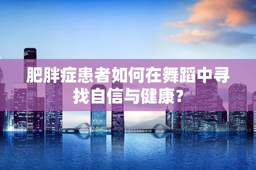 肥胖症患者如何在舞蹈中寻找自信与健康？