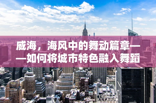 威海，海风中的舞动篇章——如何将城市特色融入舞蹈创作？