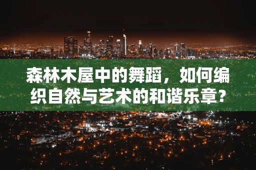 森林木屋中的舞蹈，如何编织自然与艺术的和谐乐章？