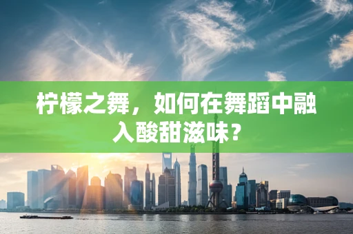 柠檬之舞，如何在舞蹈中融入酸甜滋味？