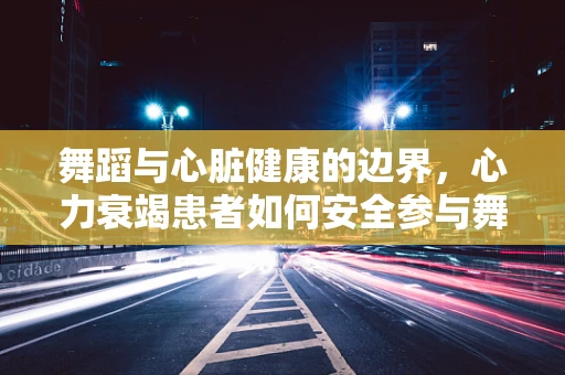 舞蹈与心脏健康的边界，心力衰竭患者如何安全参与舞蹈？