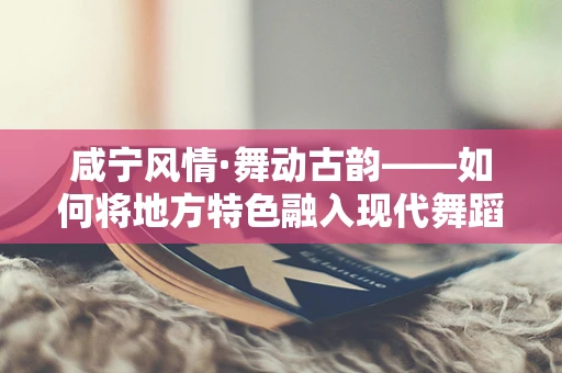 咸宁风情·舞动古韵——如何将地方特色融入现代舞蹈编排中？