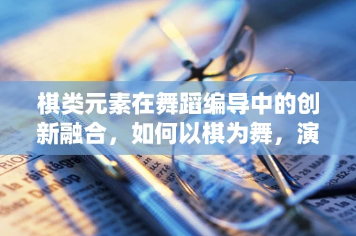 棋类元素在舞蹈编导中的创新融合，如何以棋为舞，演绎智慧之美？