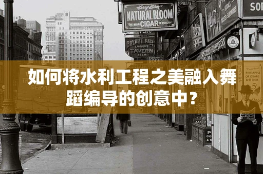 如何将水利工程之美融入舞蹈编导的创意中？