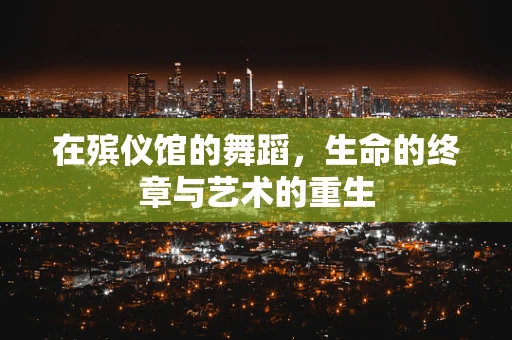在殡仪馆的舞蹈，生命的终章与艺术的重生